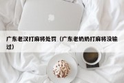 广东老汉打麻将处罚（广东老奶奶打麻将没输过）